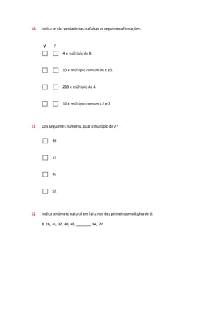 10 Indica se são verdadeiras ou falsas as seguintes afirmações: 
V F 
4 é múltiplo de 8. 
10 é múltiplo comum de 2 e 5. 
200 é múltiplo de 4. 
12 é múltiplo comum a 2 e 7. 
11 Dos seguintes números, qual o múltiplo de 7? 
49 
12 
45 
52 
12 Indica o número natural em falta nos dez primeiros múltiplos de 8: 
8, 16, 24, 32, 40, 48, _______, 64, 72. 
 