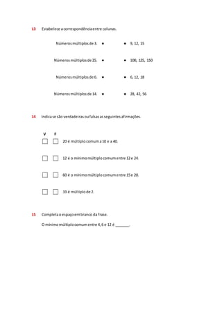 13 Estabelece a correspondência entre colunas. 
Números múltiplos de 3. 
● ● 9, 12, 15 
Números múltiplos de 25. 
● ● 100, 125, 150 
Números múltiplos de 6. 
● ● 6, 12, 18 
Números múltiplos de 14. 
● ● 28, 42, 56 
14 Indica se são verdadeiras ou falsas as seguintes afirmações. 
V F 
20 é múltiplo comum a 10 e a 40. 
12 é o mínimo múltiplo comum entre 12 e 24. 
60 é o mínimo múltiplo comum entre 15 e 20. 
33 é múltiplo de 2. 
15 Completa o espaço em branco da frase. 
O mínimo múltiplo comum entre 4, 6 e 12 é _______. 
