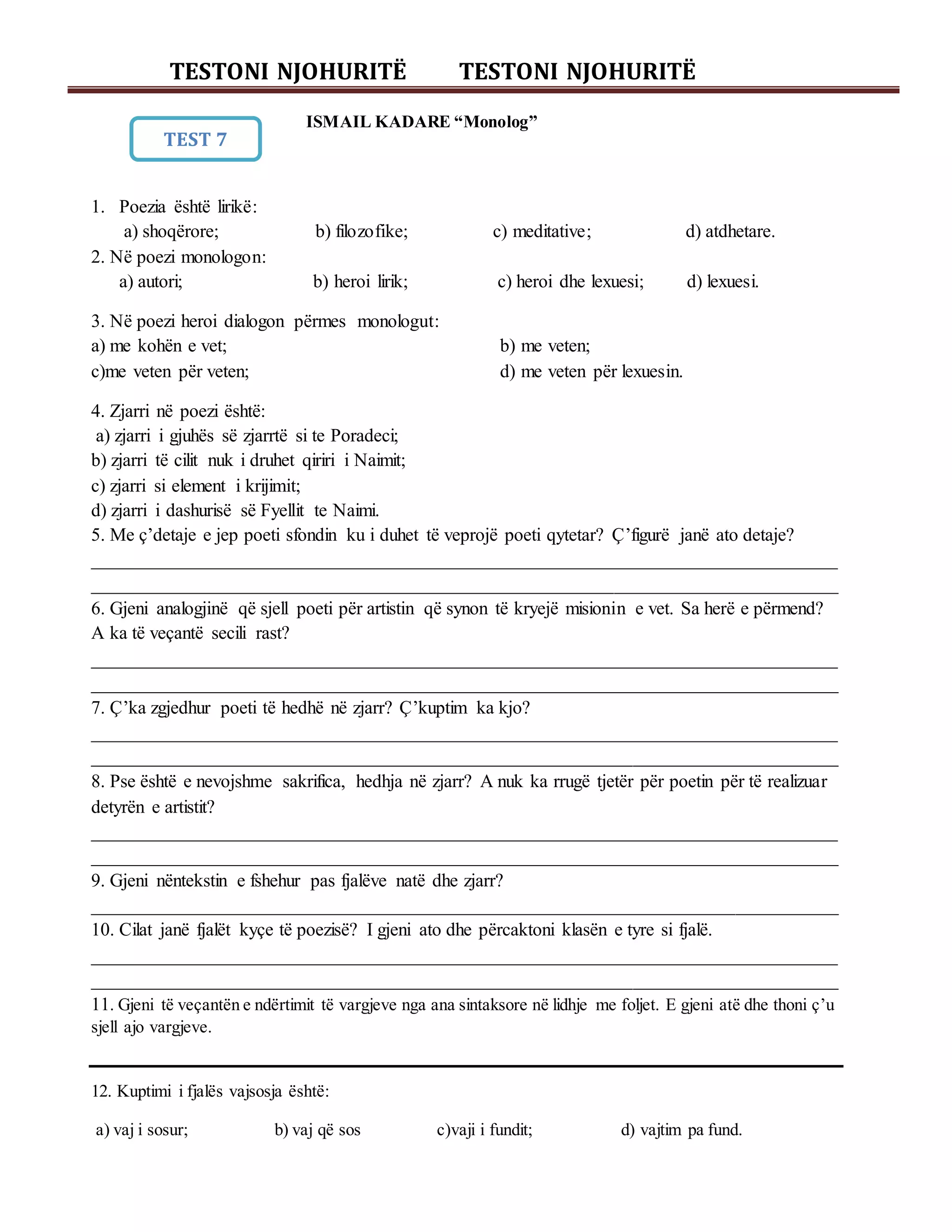 TESTONI NJOHURITË TESTONI NJOHURITË
ISMAIL KADARE “Monolog”
1. Poezia është lirikë:
a) shoqërore; b) filozofike; c) meditative; d) atdhetare.
2. Në poezi monologon:
a) autori; b) heroi lirik; c) heroi dhe lexuesi; d) lexuesi.
3. Në poezi heroi dialogon përmes monologut:
a) me kohën e vet; b) me veten;
c)me veten për veten; d) me veten për lexuesin.
4. Zjarri në poezi është:
a) zjarri i gjuhës së zjarrtë si te Poradeci;
b) zjarri të cilit nuk i druhet qiriri i Naimit;
c) zjarri si element i krijimit;
d) zjarri i dashurisë së Fyellit te Naimi.
5. Me ç’detaje e jep poeti sfondin ku i duhet të veprojë poeti qytetar? Ç’figurë janë ato detaje?
________________________________________________________________________________
________________________________________________________________________________
6. Gjeni analogjinë që sjell poeti për artistin që synon të kryejë misionin e vet. Sa herë e përmend?
A ka të veçantë secili rast?
________________________________________________________________________________
________________________________________________________________________________
7. Ç’ka zgjedhur poeti të hedhë në zjarr? Ç’kuptim ka kjo?
________________________________________________________________________________
________________________________________________________________________________
8. Pse është e nevojshme sakrifica, hedhja në zjarr? A nuk ka rrugë tjetër për poetin për të realizuar
detyrën e artistit?
________________________________________________________________________________
________________________________________________________________________________
9. Gjeni nëntekstin e fshehur pas fjalëve natë dhe zjarr?
________________________________________________________________________________
10. Cilat janë fjalët kyçe të poezisë? I gjeni ato dhe përcaktoni klasën e tyre si fjalë.
________________________________________________________________________________
________________________________________________________________________________
11. Gjeni të veçantën e ndërtimit të vargjeve nga ana sintaksore në lidhje me foljet. E gjeni atë dhe thoni ç’u
sjell ajo vargjeve.
12. Kuptimi i fjalës vajsosja është:
a) vaj i sosur; b) vaj që sos c)vaji i fundit; d) vajtim pa fund.
TEST 7
 