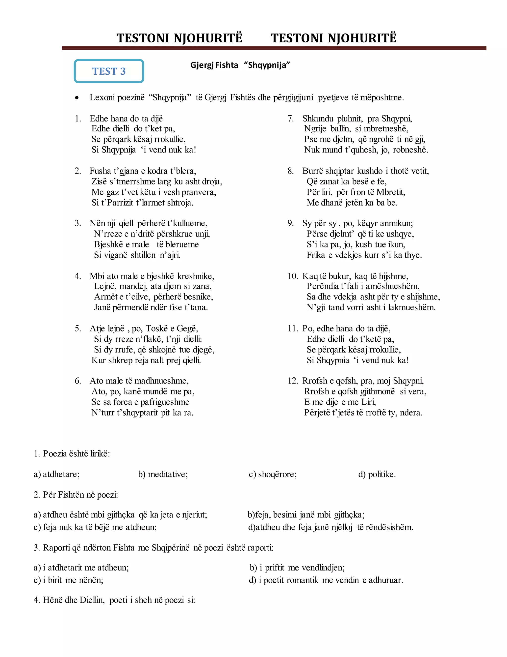 TESTONI NJOHURITË TESTONI NJOHURITË
GjergjFishta “Shqypnija”
 Lexoni poezinë “Shqypnija” të Gjergj Fishtës dhe përgjigjjuni pyetjeve të mëposhtme.
1. Edhe hana do ta dijë
Edhe dielli do t’ket pa,
Se përqark kësaj rrokullie,
Si Shqypnija ‘i vend nuk ka!
2. Fusha t’gjana e kodra t’blera,
Zisë s’tmerrshme larg ku asht droja,
Me gaz t’vet këtu i vesh pranvera,
Si t’Parrizit t’larmet shtroja.
3. Nën nji qiell përherë t’kullueme,
N’rreze e n’dritë përshkrue unji,
Bjeshkë e male të blerueme
Si viganë shtillen n’ajri.
4. Mbi ato male e bjeshkë kreshnike,
Lejnë, mandej, ata djem si zana,
Armët e t’cilve, përherë besnike,
Janë përmendë ndër fise t’tana.
5. Atje lejnë , po, Toskë e Gegë,
Si dy rreze n’flakë, t’nji dielli:
Si dy rrufe, që shkojnë tue djegë,
Kur shkrep reja nalt prej qielli.
6. Ato male të madhnueshme,
Ato, po, kanë mundë me pa,
Se sa forca e pafrigueshme
N’turr t’shqyptarit pit ka ra.
7. Shkundu pluhnit, pra Shqypni,
Ngrije ballin, si mbretneshë,
Pse me djelm, që ngrohë ti në gji,
Nuk mund t’quhesh, jo, robneshë.
8. Burrë shqiptar kushdo i thotë vetit,
Që zanat ka besë e fe,
Për liri, për fron të Mbretit,
Me dhanë jetën ka ba be.
9. Sy për sy , po, këqyr anmikun;
Përse djelmt’ që ti ke ushqye,
S’i ka pa, jo, kush tue ikun,
Frika e vdekjes kurr s’i ka thye.
10. Kaq të bukur, kaq të hijshme,
Perëndia t’fali i amëshueshëm,
Sa dhe vdekja asht për ty e shijshme,
N’gji tand vorri asht i lakmueshëm.
11. Po, edhe hana do ta dijë,
Edhe dielli do t’ketë pa,
Se përqark kësaj rrokullie,
Si Shqypnia ‘i vend nuk ka!
12. Rrofsh e qofsh, pra, moj Shqypni,
Rrofsh e qofsh gjithmonë si vera,
E me dije e me Liri,
Përjetë t’jetës të rroftë ty, ndera.
1. Poezia është lirikë:
a) atdhetare; b) meditative; c) shoqërore; d) politike.
2. Për Fishtën në poezi:
a) atdheu është mbi gjithçka që ka jeta e njeriut; b)feja, besimi janë mbi gjithçka;
c) feja nuk ka të bëjë me atdheun; d)atdheu dhe feja janë njëlloj të rëndësishëm.
3. Raporti që ndërton Fishta me Shqipërinë në poezi është raporti:
a) i atdhetarit me atdheun; b) i priftit me vendlindjen;
c) i birit me nënën; d) i poetit romantik me vendin e adhuruar.
4. Hënë dhe Diellin, poeti i sheh në poezi si:
TEST 3
 