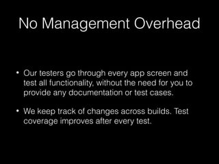 No Management Overhead
• Our testers go through every app screen and
test all functionality, without the need for you to
provide any documentation or test cases.
• We keep track of changes across builds. Test
coverage improves after every test.
 
