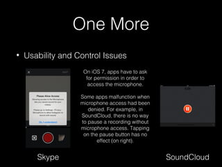 One More
• Usability and Control Issues
Skype SoundCloud
On iOS 7, apps have to ask
for permission in order to
access the microphone.
Some apps malfunction when
microphone access had been
denied. For example, in
SoundCloud, there is no way
to pause a recording without
microphone access. Tapping
on the pause button has no
effect (on right).
 