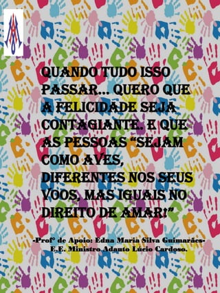 Quando tudo isso
passar... quero que
a felicidade seja
contagiante. E que
as pessoas “sejam
como aves,
diferentes nos seus
voos, mas iguais no
direito de amar!”
-Prof° de Apoio: Edna Maria Silva Guimarães-
E.E. Ministro Adauto Lúcio Cardoso.
 