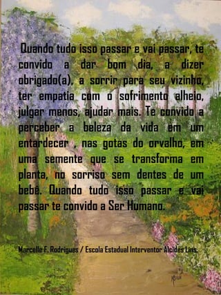 Quando tudo isso passar e vai passar, te
convido a dar bom dia, a dizer
obrigado(a), a sorrir para seu vizinho,
ter empatia com o sofrimento alheio,
julgar menos, ajudar mais. Te convido a
perceber a beleza da vida em um
entardecer , nas gotas do orvalho, em
uma semente que se transforma em
planta, no sorriso sem dentes de um
bebê. Quando tudo isso passar e vai
passar te convido a Ser Humano.
Marcelle F. Rodrigues / Escola Estadual Interventor Alcides Lins.
 