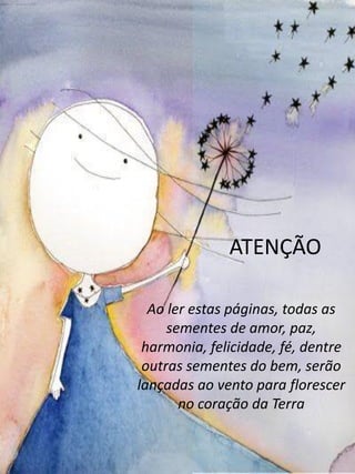 Ao ler estas páginas, todas as
sementes de amor, paz,
harmonia, felicidade, fé, dentre
outras sementes do bem, serão
lançadas ao vento para florescer
no coração da Terra
ATENÇÃO
 