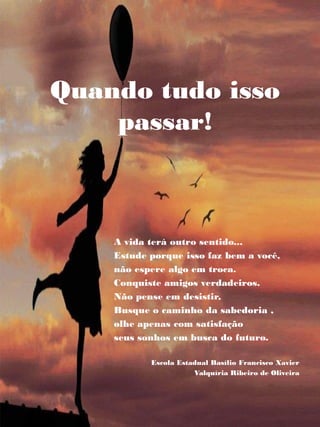 A vida terá outro sentido...
Estude porque isso faz bem a você,
não espere algo em troca.
Conquiste amigos verdadeiros.
Não pense em desistir,
Busque o caminho da sabedoria ,
olhe apenas com satisfação
seus sonhos em busca do futuro.
Escola Estadual Basílio Francisco Xavier
Valquíria Ribeiro de Oliveira
Quando tudo isso
passar!
 