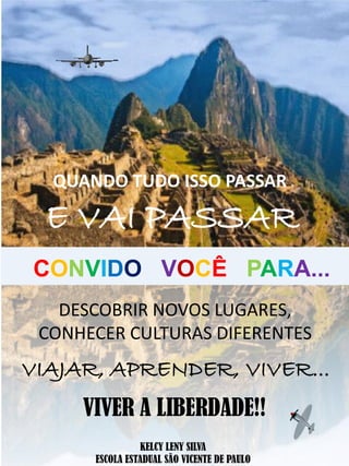 DESCOBRIR NOVOS LUGARES,
CONHECER CULTURAS DIFERENTES
QUANDO TUDO ISSO PASSAR
E VAI PASSAR
VIAJAR, APRENDER, VIVER...
VIVER A LIBERDADE!!
CONVIDO VOCÊ PARA...
KELCY LENY SILVA
ESCOLA ESTADUAL SÃO VICENTE DE PAULO
 