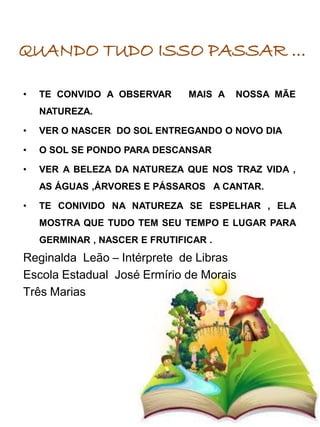• TE CONVIDO A OBSERVAR MAIS A NOSSA MÃE
NATUREZA.
• VER O NASCER DO SOL ENTREGANDO O NOVO DIA
• O SOL SE PONDO PARA DESCANSAR
• VER A BELEZA DA NATUREZA QUE NOS TRAZ VIDA ,
AS ÁGUAS ,ÁRVORES E PÁSSAROS A CANTAR.
• TE CONIVIDO NA NATUREZA SE ESPELHAR , ELA
MOSTRA QUE TUDO TEM SEU TEMPO E LUGAR PARA
GERMINAR , NASCER E FRUTIFICAR .
Reginalda Leão – Intérprete de Libras
Escola Estadual José Ermírio de Morais
Três Marias
QUANDO TUDO ISSO PASSAR ...
 