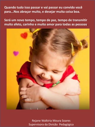 Quando tudo isso passar e vai passar eu convido você
para...Nos abraçar muito, e desejar muita coisa boa.
Será um novo tempo, tempo de paz, tempo de transmitir
muito afeto, carinho e muito amor para todas as pessoas.
Rejane Walkiria Moura Soares
Supervisora da Divisão Pedagógica
 
