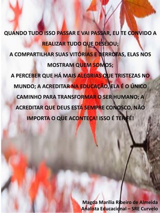 QUANDO TUDO ISSO PASSAR E VAI PASSAR, EU TE CONVIDO A
REALIZAR TUDO QUE DESEJOU;
A COMPARTILHAR SUAS VITÓRIAS E DERROTAS, ELAS NOS
MOSTRAM QUEM SOMOS;
A PERCEBER QUE HÁ MAIS ALEGRIAS QUE TRISTEZAS NO
MUNDO; A ACREDITAR NA EDUCAÇÃO, ELA É O ÚNICO
CAMINHO PARA TRANSFORMAR O SER HUMANO; A
ACREDITAR QUE DEUS ESTÁ SEMPRE CONOSCO, NÃO
IMPORTA O QUE ACONTEÇA! ISSO É TER FÉ!
Magda Marília Ribeiro de Almeida
Analista Educacional – SRE Curvelo
 
