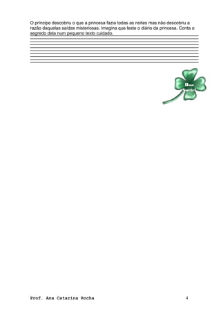 O príncipe descobriu o que a princesa fazia todas as noites mas não descobriu a 
razão daquelas saídas misteriosas. Imagina que leste o diário da princesa. Conta o 
segredo dela num pequeno texto cuidado. 
Boa 
Sorte! 
Prof. Ana Catarina Rocha 4 

