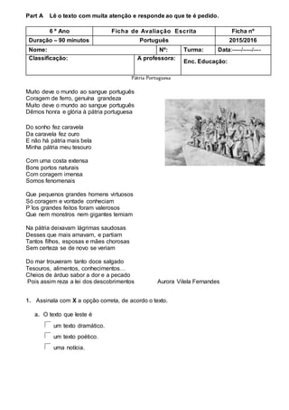 Part A Lê o texto com muita atenção e responde ao que te é pedido.
Pátria Portuguesa
Muito deve o mundo ao sangue português
Coragem de ferro, genuína grandeza
Muito deve o mundo ao sangue português
Dêmos honra e glória à pátria portuguesa
Do sonho fez caravela
Da caravela fez ouro
E não há pátria mais bela
Minha pátria meu tesouro
Com uma costa extensa
Bons portos naturais
Com coragem imensa
Somos fenomenais
Que pequenos grandes homens virtuosos
Só coragem e vontade conheciam
P´los grandes feitos foram valerosos
Que nem monstros nem gigantes temiam
Na pátria deixavam lágrimas saudosas
Desses que mais amavam, e partiam
Tantos filhos, esposas e mães chorosas
Sem certeza se de novo se veriam
Do mar trouxeram tanto doce salgado
Tesouros, alimentos, conhecimentos…
Cheios de árduo sabor a dor e a pecado
Pois assim reza a lei dos descobrimentos Aurora Vilela Fernandes
1. Assinala com X a opção correta, de acordo o texto.
a. O texto que leste é
um texto dramático.
um texto poético.
uma notícia.
6 º Ano Ficha de Avaliação Escrita Ficha nº
Duração – 90 minutos Português 2015/2016
Nome: Nº: Turma: Data:-----/-----/----
Classificação: A professora:
Enc. Educação:
 