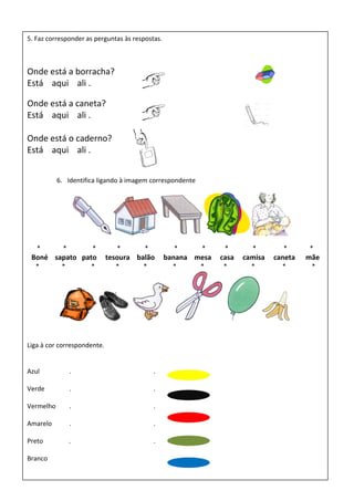 5. Faz corresponder as perguntas às respostas.
Onde está a borracha?
Está aqui ali .
Onde está a caneta?
Está aqui ali .
Onde está o caderno?
Está aqui ali .
6. Identifica ligando à imagem correspondente
* * * * * * * * * * *
Boné sapato pato tesoura balão banana mesa casa camisa caneta mãe
* * * * * * * * * * *
Liga à cor correspondente.
Azul . .
Verde . .
Vermelho . .
Amarelo . .
Preto . .
Branco
 