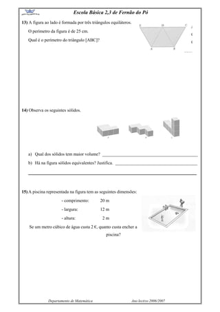 Escola Básica 2,3 de Fernão do Pó
13) A figura ao lado é formada por três triângulos equiláteros.
O perímetro da figura é de 25 cm.
Qual é o perímetro do triângulo [ABC]?
14) Observa os seguintes sólidos.
a) Qual dos sólidos tem maior volume? ___________________________________________
b) Há na figura sólidos equivalentes? Justifica. _____________________________________
_________________________________________________________________
15) A piscina representada na figura tem as seguintes dimensões:
- comprimento: 20 m
- largura: 12 m
- altura: 2 m
Se um metro cúbico de água custa 2 €, quanto custa encher a
piscina?
Departamento de Matemática Ano lectivo 2006/2007
 