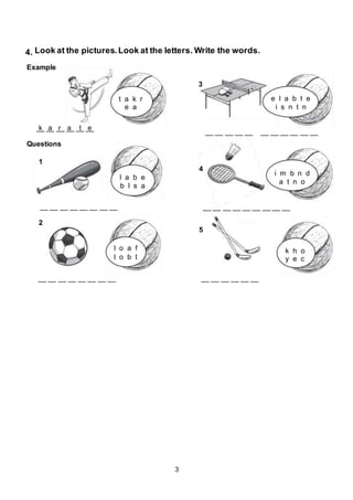 3
Example
Questions
4. Look at the pictures.Look at the letters. Write the words.
__ __ __ __ __ __k a r a t e
t a k r
e a
l a b e
b l s a
e l a b t e
i s n t n
l o a f
l o b t
i m b n d
a t n o
k h o
y e c
1
2
4
5
3
__ __ __ __ __ __ __ __
__ __ __ __ __ __ __ __
__ __ __ __ __ __ __ __ __
__ __ __ __ __ __
__ __ __ __ __ __ __ __ __ __ __
 