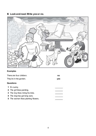 4
6 Look and read.Write yes or no.
Examples
There are four children. no
They’re in the garden. yes
Questions
1 It’s sunny. _______
2 The girl likes painting. _______
3 The boy likes riding his bike. _______
4 The dog has got long ears. _______
5 The woman likes planting flowers. _______
 