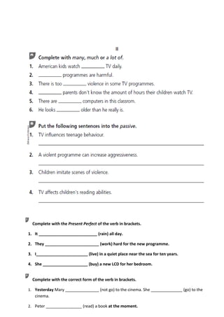 Complete with the Present Perfect of the verb in brackets.

1. It __________________________ (rain) all day.

2. They ________________________ (work) hard for the new programme.

3. I_______________________ (live) in a quiet place near the sea for ten years.

4. She ____________________ (buy) a new LCD for her bedroom.


  Complete with the correct form of the verb in brackets.

1. Yesterday Mary _______________ (not go) to the cinema. She ______________ (go) to the
   cinema.

2. Peter ________________ (read) a book at the moment.
 