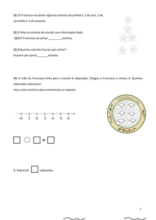 12. O Francisco vai pintar algumas estrelas do pinheiro: 2 de azul, 2 de
vermelho e 1 de amarelo.
12.1 Pinta as estrelas de acordo com informação dada.
12.2 O Francisco vai pintar_________estrelas.
12.3 Quantas estrelas ficaram por pintar?
Ficaram por pintar_______estrelas.
13. A mãe do Francisco tinha para o lanche 6 rabanadas. Chegou o Francisco e comeu 4. Quantas
rabanadas sobraram?
Usa a reta numérica para encontrares a resposta.
  = 
R: Sobraram  rabanadas.
5
 