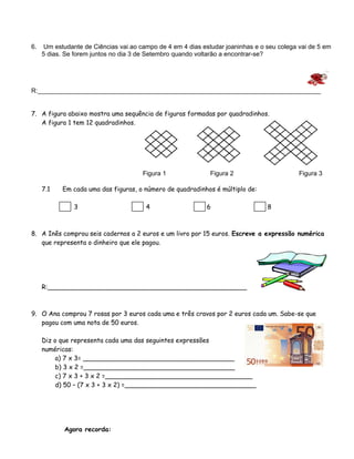 6. Um estudante de Ciências vai ao campo de 4 em 4 dias estudar joaninhas e o seu colega vai de 5 em 
5 dias. Se forem juntos no dia 3 de Setembro quando voltarão a encontrar-se? 
R:________________________________________________________________________________ 
7. A figura abaixo mostra uma sequência de figuras formadas por quadradinhos. 
A figura 1 tem 12 quadradinhos. 
Figura 1 Figura 2 Figura 3 
7.1 Em cada uma das figuras, o número de quadradinhos é múltiplo de: 
3 4 6 8 
8. A Inês comprou seis cadernos a 2 euros e um livro por 15 euros. Escreve a expressão numérica 
que representa o dinheiro que ele pagou. 
R:__________________________________________________ 
9. O Ana comprou 7 rosas por 3 euros cada uma e três cravos por 2 euros cada um. Sabe-se que 
pagou com uma nota de 50 euros. 
Diz o que representa cada uma das seguintes expressões 
numéricas: 
a) 7 x 3= ______________________________________ 
b) 3 x 2 =______________________________________ 
c) 7 x 3 + 3 x 2 =_____________________________________ 
d) 50 – (7 x 3 + 3 x 2) =_________________________________ 
Agora recorda: 
 