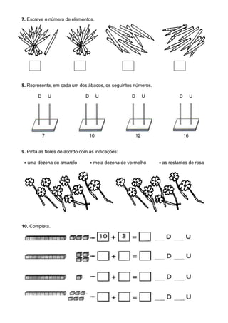 7. Escreve o número de elementos.
8. Representa, em cada um dos ábacos, os seguintes números.
D U D U D U D U
7 10 12 16
9. Pinta as flores de acordo com as indicações:
 uma dezena de amarelo  meia dezena de vermelho  as restantes de rosa
10. Completa.
 