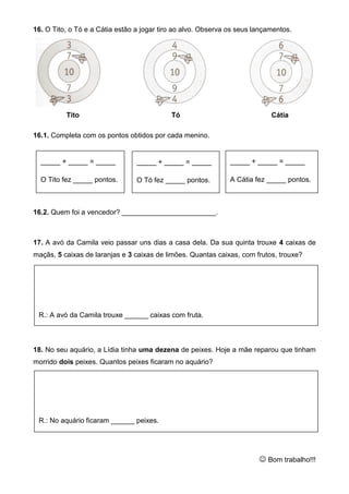 16. O Tito, o Tó e a Cátia estão a jogar tiro ao alvo. Observa os seus lançamentos.
Tito Tó Cátia
16.1. Completa com os pontos obtidos por cada menino.
16.2. Quem foi a vencedor? ________________________.
17. A avó da Camila veio passar uns dias a casa dela. Da sua quinta trouxe 4 caixas de
maçãs, 5 caixas de laranjas e 3 caixas de limões. Quantas caixas, com frutos, trouxe?
18. No seu aquário, a Lídia tinha uma dezena de peixes. Hoje a mãe reparou que tinham
morrido dois peixes. Quantos peixes ficaram no aquário?
 Bom trabalho!!!
_____ + _____ = _____
O Tito fez _____ pontos.
_____ + _____ = _____
O Tó fez _____ pontos.
_____ + _____ = _____
A Cátia fez _____ pontos.
R.: A avó da Camila trouxe ______ caixas com fruta.
R.: No aquário ficaram ______ peixes.
 