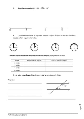 Profª Helena Borralho 2012/13
Página3
3. Desenha os ângulos A ̂C = 50° e ̂ = 130°
4. Observa atentamente, os seguintes relógios e repara na posição dos seus ponteiros,
eles desenham ângulos diferentes.
Indica a amplitude de cada ângulo e classifica os ângulos, completando a tabela.
Hora Amplitude do ângulo Classificação do ângulo
2 horas
3 horas
4 horas
6 horas
5. As retas u e v são paralelas. Encontra o erro cometido pelo Rafael
Resposta:
________________________________________
________________________________________
________________________________________
________________________________________
________________________________________
________________________________________________________________________________
 