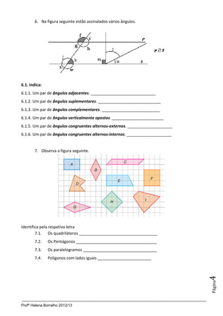 Profª Helena Borralho 2012/13
Página4
6. Na figura seguinte estão assinalados vários ângulos.
6.1. Indica:
6.1.1. Um par de ângulos adjacentes. _____________________________
6.1.2. Um par de ângulos suplementares. ____________________________
6.1.3. Um par de ângulos complementares. __________________________
6.1.4. Um par de ângulos verticalmente opostos. _______________________
6.1.5. Um par de ângulos congruentes alternos-externos. ____________________
6.1.6. Um par de ângulos congruentes alternos-internos. ____________________
7. Observa a figura seguinte.
Identifica pela respetiva letra
7.1. Os quadriláteros ___________________________________
7.2. Os Pentágonos ____________________________________
7.3. Os paralelogramos _________________________________
7.4. Polígonos com lados iguais ________________________
 