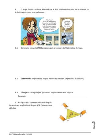 Profª Helena Borralho 2012/13
Página5
8. O Hugo faltou à aula de Matemática. A Rita telefonou-lhe para lhe transmitir os
trabalhos propostos pela professora.
8.1. Constrói o triângulo [ABC] proposto pela professora de Matemática do Hugo.
8.2. Determina a amplitude do ângulo interno do vértice C. (Apresenta os cálculos)
8.3. Classifica o triângulo [ABC] quanto à amplitude dos seus ângulos.
Resposta ______________________________________________________________
9. Na figura está representado um triângulo.
Determina a amplitude do ângulo ACB. (apresenta os
cálculos)
 