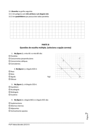 Profª Helena Borralho 2012/13
Página7
13. Desenha na grelha seguinte:
13.1 Um polígono com três vértices e um ângulo reto
13.2 Um quadrilátero que possua dois lados paralelos
PARTE B
Questões de escolha múltipla. (seleciona a opção correta)
1. Na figura 1, a reta AE e a reta BD são:
 Paralelas
 Concorrentes perpendiculares
 Concorrentes oblíquas
 Coincidentes
2. Na figura 1, o ângulo ACD é:
 Raso
 Reto
 Agudo Fig1
 Obtuso
3. Na figura 1, o triângulo CED é:
 Equilátero
 Acutângulo
 Retângulo
 Escaleno
4. Na figura 1, o ângulo BCA e o ângulo DCE são:
 Suplementares
 Alternos internos
 Adjacentes
 Verticalmente opostos
 