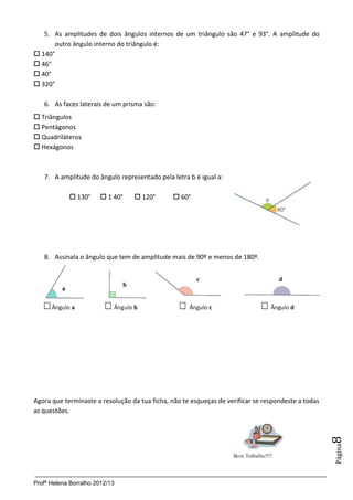 Profª Helena Borralho 2012/13
Página8
5. As amplitudes de dois ângulos internos de um triângulo são 47° e 93°. A amplitude do
outro ângulo interno do triângulo é:
 140°
 46°
 40°
 320°
6. As faces laterais de um prisma são:
 Triângulos
 Pentágonos
 Quadriláteros
 Hexágonos
7. A amplitude do ângulo representado pela letra b é igual a:
 130°  1 40°  120°  60°
8. Assinala o ângulo que tem de amplitude mais de 90º e menos de 180º.
Agora que terminaste a resolução da tua ficha, não te esqueças de verificar se respondeste a todas
as questões.
 