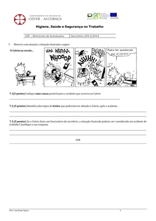7.

Observe com atenção a situação ilustrada a seguir:

O Calvin na escola…

7.1(5 pontos) Indique uma causa possível para o acidente que ocorreu ao Calvin.
__________________________________________________________________________________________________________________
7.2 (5 pontos) Identifica dois tipos de lesões que poderiam ter afetado o Calvin, após o acidente.
_____________________________________________________________________________________________________________________________________________
_____________________________________________________________________________________________________________________________________________
7.3 (5 pontos) Se o Calvin fosse um funcionário de escritório, a situação ilustrada poderia ser considerada um acidente de
trabalho? Justifique a sua resposta.
_____________________________________________________________________________________________________________________________________________
_____________________________________________________________________________________________________________________________________________
FIM

Prof. Ana Paula Santos

4

 