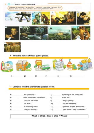 1) __________2)_________3)________4)__________5)__________6)____________
1) .........................are you doing? 7) .................. is playing on the computer?
2) ........................does he have for breakfast? 8)................... is she like?
3) .........................colour is his shirt? 9)..................... do you get up?
4)..........................old is he? 10).................... do you feel today?
5) ........................ is he talking with? 11)....................question is right, mine or his?
6) ......................... are you reading? 12).................... pen is that? Sally’s or Mark’s?
Which / What / How / Who / Whose
1 – Write the names of these public places .
1 – Complete with the appropriate question words.
 