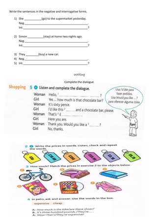 Write the sentences in the negative and interrogative forms.
1) She ___________(go) to the supermarket yesterday.
Neg.________________________________________.
Int._________________________________________?
2) Simon __________(stay) at home two nights ago.
Neg.________________________________________.
Int._________________________________________?
3) They ________(buy) a new car.
4) Neg.________________________________________.
5) Int._________________________________________?
Writing
Complete the dialogue.
 