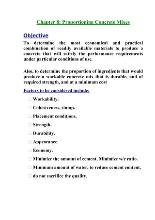 Chapter : Proportioning Concrete Mixes
Objective
To determine the most economical and practical
combination of readily available materials to produce a
concrete that will satisfy the performance requirements
under particular conditions of use.
Also, to determine the proportion of ingredients that would
produce a workable concrete mix that is durable, and of
required strength, and at a minimum cost
Factors to be considered include:
� Workability.
� Cohesiveness, slump.
� Placement conditions.
� Strength.
� Durability.
� Appearance.
� Economy.
� Minimize the amount of cement, Minimize w/c ratio.
� Minimum amount of water, to reduce cement content.
� do not sacrifice the quality.

 