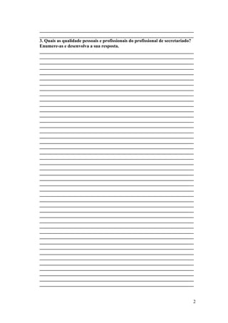 ___________________________________________________________________
___________________________________________________________________
3. Quais as qualidade pessoais e profissionais do profissional de secretariado?
Enumere-as e desenvolva a sua resposta.
___________________________________________________________________
___________________________________________________________________
___________________________________________________________________
___________________________________________________________________
___________________________________________________________________
___________________________________________________________________
___________________________________________________________________
___________________________________________________________________
___________________________________________________________________
___________________________________________________________________
___________________________________________________________________
___________________________________________________________________
___________________________________________________________________
___________________________________________________________________
___________________________________________________________________
___________________________________________________________________
___________________________________________________________________
___________________________________________________________________
___________________________________________________________________
___________________________________________________________________
___________________________________________________________________
___________________________________________________________________
___________________________________________________________________
___________________________________________________________________
___________________________________________________________________
___________________________________________________________________
___________________________________________________________________
___________________________________________________________________
___________________________________________________________________
___________________________________________________________________
___________________________________________________________________
___________________________________________________________________
___________________________________________________________________
___________________________________________________________________
___________________________________________________________________
___________________________________________________________________
___________________________________________________________________
___________________________________________________________________
___________________________________________________________________
___________________________________________________________________
___________________________________________________________________
___________________________________________________________________
___________________________________________________________________
___________________________________________________________________
___________________________________________________________________
2
 