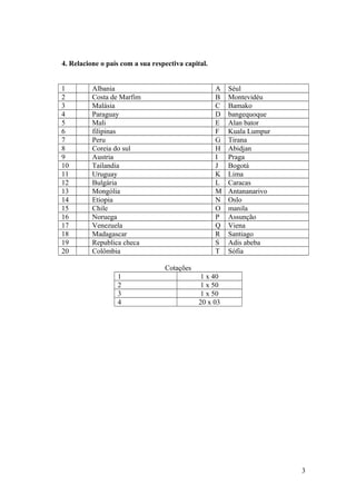 4. Relacione o país com a sua respectiva capital.
1 Albania A Séul
2 Costa de Marfim B Montevidéu
3 Malásia C Bamako
4 Paraguay D bangequoque
5 Mali E Alan bator
6 filipinas F Kuala Lumpur
7 Peru G Tirana
8 Coreia do sul H Abidjan
9 Austria I Praga
10 Tailandia J Bogotá
11 Uruguay K Lima
12 Bulgária L Caracas
13 Mongólia M Antananarivo
14 Etiopia N Oslo
15 Chile O manila
16 Noruega P Assunção
17 Venezuela Q Viena
18 Madagascar R Santiago
19 Republica checa S Adis abeba
20 Colômbia T Sófia
Cotações
1 1 x 40
2 1 x 50
3 1 x 50
4 20 x 03
3
 