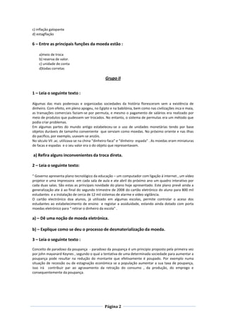 Página 2
c) inflação galopante
d) estagflação
6 – Entre as principais funções da moeda estão :
a)meio de troca
b) reserva de valor.
c) unidade de conta
d)todas corretas
Grupo II
1 – Leia o seguinte texto :
Algumas das mais poderosas e organizadas sociedades da história floresceram sem a existência de
dinheiro. Com efeito, em pleno apogeu, no Egipto e na babilónia, bem como nas civilizações inca e maia,
as transações comerciais faziam-se por permuta, e mesmo o pagamento de salários era realizado por
meio de produtos que pudessem ser trocados. No entanto, o sistema de permutas era um método que
podia criar problemas.
Em algumas partes do mundo antigo estabeleceu-se o uso de unidades monetárias tendo por base
objetos duráveis de tamanho conveniente que serviam como moedas. No próximo oriente e nas ilhas
do pacifico, por exemplo, usavam-se anzóis.
No século VII .ac. utilizava-se na china “dinheiro-faca” e “dinheiro- espada” . As moedas eram miniaturas
de facas e espadas e o seu valor era o do objeto que representavam.
a) Refira alguns inconvenientes da troca direta.
2 – Leia o seguinte texto:
“ Governo apresenta plano tecnológico da educação – um computador com ligação á internet , um vídeo
projetor e uma impressora em cada sala de aula e ate abril do próximo ano um quadro interativo por
cada duas salas. São estas as principais novidade do plano hoje apresentado. Este plano prevê ainda a
generalização ate á ao final do segundo trimestre de 2008 do cartão eletrónico do aluno para 800 mil
estudantes e a instalação de cerca de 12 mil sistemas de alarme e vídeo vigilância.
O cartão electrónico doa alunos, já utilizado em algumas escolas, permite controlar o aceso dos
estudantes ao estabelecimento de ensino e registar a assiduidade, estando ainda dotado com porta
moedas eletrónico para “ retirar o dinheiro da escola” .
a) – Dê uma noção de moeda eletrónica.
b) – Explique como se deu o processo de desmaterialização da moeda.
3 – Leia o seguinte texto :
Conceito de paradoxo da poupança - paradoxo da poupança é um principio proposto pela primeira vez
por john mayanard Keynes , segundo o qual a tentativa de uma determinada sociedade para aumentar a
poupança pode resultar na redução do montante que efetivamente é poupado. Por exemplo numa
situação de recessão ou de estagnação económica se a população aumentar a sua taxa de poupança,
isso irá contribuir par ao agravamento da retração do consumo , da produção, do emprego e
consequentemente da poupança.
 