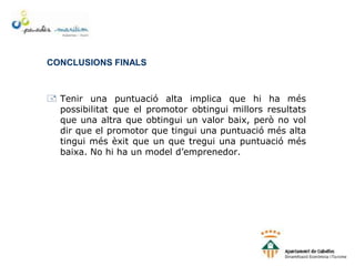 CONCLUSIONS FINALS
 Tenir una puntuació alta implica que hi ha més
possibilitat que el promotor obtingui millors resultats
que una altra que obtingui un valor baix, però no vol
dir que el promotor que tingui una puntuació més alta
tingui més èxit que un que tregui una puntuació més
baixa. No hi ha un model d’emprenedor.
 