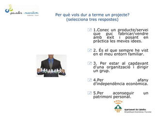 Per què vols dur a terme un projecte?
(selecciona tres respostes)
 1.Conec un producte/servei
que puc fabricar/vendre
amb èxit i posant en
pràctica les meves idees.
 2. És el que sempre he vist
en el meu entorn familiar.
 3. Per estar al capdavant
d'una organització i dirigir
un grup.
 4.Per afany
d’independència econòmica.
 5.Per aconseguir un
patrimoni personal.
 