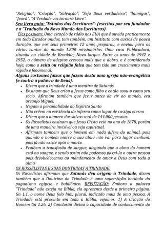 "Religião", "Criação", "Salvação", "Seja Deus verdadeiro", "Inimigos",
"Jeová", "A Verdade vos tornará Livre".
Seu livro guia: "Estudos das Escrituras"- (escritos por seu fundador
e a "Tradução do Novo Mundo das Escrituras).
 Eles possuem: Uma estação de rádio nos EUA que é ouvida praticamente
em todo Estados unidos, tem também, um Instituto com cursos de pouca
duração, que nos seus primeiros 12 anos, preparou, e enviou para os
vários cantos do mundo 1.800 missionários. Uma casa Publicadora,
situada na cidade de Brooklin, Nova lorque. Entre os anos de 1942 e
1952, o número de adeptos cresceu mais que o dobro, e é considerada
hoje, como a seita ou religião falsa que tem tido um crescimento mais
rápido e fenomenal.
Alguns costumes falsos que fazem desta uma igreja não-evangélica
(e contra a palavra de Deus).
   • Dizem que a trindade é uma mentira de Satanás
   • Ensinam que Deus criou a Jesus como filho e então usou-o como seu
      sócio. Afirmam também que Jesus antes de vir ao mundo, era
      arcanjo Miguel.
   • Negam a personalidade do Espírito Santo
   • Não crêem na existência do inferno como lugar de castigo eterno
   • Dizem que o número dos salvos será de 144.000 pessoas.
   • Os Russelistas ensinam que Jesus Cristo veio no ano de 1878, porém
      de uma maneira invisível ou seja espiritual.
   • Afirmam também que o homem em nada difere do animal, pois
      quando o homem morre a sua alma não vai para lugar nenhum,
      pois já não existe após a morte.
   • Proíbem a transfusão de sangue, alegando que a alma do homem
      está no sangue, e sendo assim não podemos passá-la a outra pessoa
      pois desobedecemos ao mandamento de amar a Deus com toda a
      alma
OS RUSSELISTAS E SUAS DOUTRINAS A TRINDADE:
Os Russelistas afirmam que Satanás deu origem à Trindade, dizem
também que a Doutrina da Trindade é uma superstição herdada do
paganismo egípcio e babilônico. REFUTAÇÃO: Embora a palavra
"Trindade" não esteja na Bíblia, ela apresenta desde a primeira página.
Gn 1.1, o nome Deus (elo him, plural, indicado mais de uma pessoa. A
Trindade está presente em toda a Bíblia, vejamos: 1) A Criação do
Homem Gn 1.26. 2) Conclusão divina à capacidade de conhecimento do
 