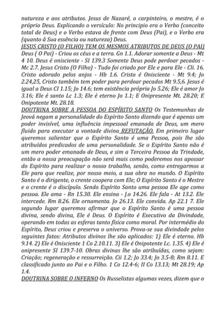 natureza e aos atributos. Jesus de Nazaré, o carpinteiro, o mestre, é o
próprio Deus. Explicando o versículo: No principio era o Verbo (conceito
total de Deus) e o Verbo estava de frente com Deus (Pai), e o Verbo era
(quanto â Sua essência ou natureza) Deus.
JESUS CRISTO (O FILHO) TEM OS MESMOS ATRIBUTOS DE DEUS (O PAI)
Deus ( O Pai) - Criou os céus e a terra. Gn 1.1. Adorar somente a Deus - Mt
4 10. Deus é onisciente - SI 139.3 Somente Deus pode perdoar pecados -
Mc 2.7. Jesus Cristo (O Filho) - Tudo foi criado por Ele e para Ele - Cli. 16.
Cristo adorado pelos anjos - Hb 1.6. Cristo é Onisciente - Mt 9.4; Jo
2.24,25, Cristo também tem poder para perdoar pecados Mt 9.5,6. Jesus é
igual a Deus CI 1.15; Jo 14.6; tem existência própria Jo 5.26; Ele é amor Jo
3.16; Ele é santo Lc 1.3; Ele é eterno Jo 1.1; E Onipresente Mt. 28.20; E
Onipotente Mt. 28.18.
DOUTRINA SOBRE A PESSOA DO ESPÍRITO SANTO Os Testemunhas de
Jeová negam a personalidade do Espírito Santo dizendo que é apenas um
poder invisível, uma influência impessoal emanada de Deus, um mero
fluido para executar a vontade divina REFUTAÇÃO. Em primeiro lugar
queremos salientar que o Espírito Santo é uma Pessoa, pois lhe são
atribuídos predicados de uma personalidade. Se o Espírito Santo não é
um mero poder emanado de Deus, e sim a Terceira Pessoa da Trindade,
então a nossa preocupação não será mais como poderemos nos apossar
do Espírito para realizar o nosso trabalho, senão, como entregarmos a
Ele para que realize, por nosso meio, a sua obra no mundo. O Espírito
Santo é o dirigente, o crente coopera com Ele; O Espírito Santo é o Mestre
e o crente é o discípulo. Sendo Espírito Santo uma pessoa Ele age como
pessoa. Ele ama - Rn 15.30. Ele ensina - J.o 14.26. Ele fala - At 13.2. Ele
intercede. Rm 8.26. Ele ornamenta. Jo 26.13. Ele convida. Ap 22.1 7. Ele
segundo lugar queremos afirmar que o Espírito Santo é uma pessoa
divina, sendo divina, Ele é Deus. O Espírito é Executivo da Divindade,
operando em todas as esferas tanto física como moral. Por intermédio do
Espírito, Deus criou e preserva o universo. Prova-se sua divindade pelos
seguintes fatos: Atributos divinos lhe são aplicados: 1) Ele é eterno. Hb
9.14. 2) Ele é Onisciente 1 Co 2.10.11. 3) Ele é Onipotente Lc. 1.35. 4) Ele é
onipresente SI 139.7-10. Obras divinas lhe são atribuídas, como sejam:
Criação; regeneração e ressurreição. Cii 1.2; Jo 33.4; Jo 3.5-8; Rm 8.11. E
classificado junto ao Pai e o Filho. 1 Co 12.4-6; II Co 13.13; Mt 28.19; Ap
1.4.
DOUTRINA SOBRE O INFERNO Os Russelistas algumas vezes, dizem que o
 