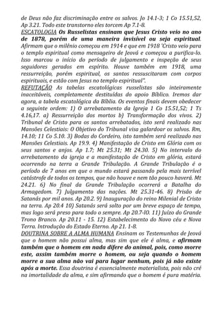 de Deus não faz discriminação entre os salvos. Jo 14.1-3; 1 Co 15.51,52,
Ap 3.21. Todo este transtorno eles torcem Ap 7.1-8.
ESCATOLOGIA Os Russelistas ensinam que Jesus Cristo veio no ano
de 1878, porém de uma maneira invisível ou seja espiritual.
Afirmam que o milênio começou em 1914 e que em 1918 'Cristo veio para
o templo espiritual como mensageiro de Jeová e começou a purifica-lo.
Isso marcou o início do período de julgamento e inspeção de seus
seguidores gerados em espírito. Houve também em 1918, uma
ressurreição, porém espiritual, os santos ressuscitaram com corpos
espirituais, e estão com Jesus no templo espiritual".
REFUTAÇÃO As tabelas escatológicas russelistas são inteiramente
inaceitáveis, completamente destituídas do apoio Bíblico. Iremos dar
agora, a tabela escatológica da Bíblia. Os eventos finais devem obedecer
a seguinte ordem: 1) O arrebatamento da Igreja 1 Co 15.51,52; 1 Ts
4.16,17. a) Ressurreição dos mortos b) Transformação dos vivos. 2)
Tribunal de Cristo para os santos arrebatados, isto será realizado nas
Mansões Celestiais: O Objetivo do Tribunal visa galardoar os salvos. Rm,
14.10; 11 Co 5.10. 3) Bodas do Cordeiro, isto também será realizado nas
Mansões Celestiais. Ap 19.9. 4) Manifestação de Cristo em Glória com os
seus santos e anjos. Ap 1.7; Mt 25.31; Mt 24.30. 5) No intervalo do
arrebatamento da igreja e a manifestação de Cristo em glória, estará
ocorrendo na terra a Grande Tribulação. A Grande Tribulação é o
período de 7 anos em que o mundo estará passando pela mais terrível
catástrofe de todos os tempos, que não houve e nem tão pouco haverá. Mt
24.21. 6) No final da Grande Tribulação ocorrerá a Batalha do
Armagedom. 7) Julgamento das nações. Mt 25.31-46. 8) Prisão de
Satanás por mil anos. Ap 20.2. 9) Inauguração do reino Milenial de Cristo
na terra. Ap 20.4 10) Satanás será solto por um breve espaço de tempo,
mas logo será preso para todo o sempre. Ap 20.7-lO. 11) Juízo do Grande
Trono Branco. Ap 20.11 - 15. 12) Estabelecimento do Novo céu e Nova
Terra. Introdução do Estado Eterno. Ap 21. 1-8.
DOUTRINA SOBRE A ALMA HUMANA Ensinam os Testemunhas de Jeová
que o homem não possui alma, mas sim que ele é alma, e afirmam
também que o homem em nada difere do animal, pois, como morre
este, assim também morre o homem, ou seja quando o homem
morre a sua alma não vai para lugar nenhum, pois já não existe
após a morte. Essa doutrina é essencialmente materialista, pois não cré
na imortalidade da alma, e sim afirmando que o homem é pura matéria.
 