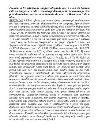 Proíbem a transfusão de sangue, alegando que a alma do homem
está no sangue, e sendo assim não podemos passá-la a outra pessoa
pois desobedecemos ao mandamento de amar a Deus com toda a
alma.
REFUTAÇÃO A Bíblia afirma que tanto a alma, como o espírito do homem
são incorruptíveis, imortais. O homem é um ser composto. Apesar de ser
uni, ele é composto por três unidades: corpo, alma e espirito. Habitando a
carne humana existe o espirito dado por Deus em forma individual. Nm
16.22; 27.16. O espirito foi formado pelo Criador na parte interna da
natureza do homem, o qual é capaz de renovação e desenvolvimento. SI 5
1.10. Esse espírito é o centro e a expressão por meio do corpo. A palavra
'alma" vem da hebraica ''Nephesh" e da grega 'Psyche", e tem nas
Sagradas Escrituras cinco significados: 1) Alma como sangue - Dt 12.23;
Lv 17.14. Compare com 1 Co 15.50. 2) Alma como pessoa - Gn. 46.22,27.
3) Alma como vida - Lv 22.3. 4) Alma como coração - Dt 2.30. 5) Alma
como centro da vida moral do homem, ou seja alma como substância
imaterial, espiritual e eterna. Hb 4.12; 1 Ts 4.23; Jó 12.10; Mt 10.28; At
20.10. Afirmar que a alma é o sangue, isso é insustentável, pelo fato, de
que todos nós podemos dispensar uma parte de nosso sangue por algum
tempo, sem prejudicar nossa vida tísica. Um homem que perdeu uma
perna não tem por isso menos alma, nem perdeu parte de sua vida.
Permita-me provar a imortalidade da alma, através do argumento
filosófico, da seguinte maneira A alma, pelo fato de ser espiritual, não
tem em si absolutamente nada de matéria. Nada tendo de matéria, deve
necessariamente, ser um Ser simples, isto é, não composta de partes. Ora,
a mortalidade consiste justamente na dissolução é corrupção das partes.
Por isso, a alma, porque espiritual, não matéria, é simples: sendo simples
não tem partes; não tendo partes, não pode desmanchar-se ou
corromper-se. Consequentemente, desde o momento que começou
existirá para todo o sempre. Por outras palavras, a alma é imortal.
Concluímos este pequeno estudo sobre os Russelistas com as seguintes
palavras: Uma religião que não é Cristocêntrica é falsa, maligna,
diabólica, anti-bíblica. Não existe um único Testemunha de Jeová que não
precise de Jesus, eles estão em trevas e necessitam de um Salvador. As
doutrinas dos Russelistas sobre Deus-Jesus e o Espírito Santo provam que
não são de Deus, antes são espírito de Anticristo, do qual já ouviste que
há de vir e Eis que está no mundo. 1 Jo 4.3.
 