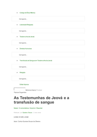  Código de Ética Médica
Carregando...
 Liberdade Religiosa
Carregando...
 Testemunha de Jeová
Carregando...
 Direitos Humanos
Carregando...
 Transfusão de Sangue em Testemunha de Jeová
Carregando...
 Religião
Carregando...
Editar tópicos
Adicionar tópico Finalizar
Tópicos Sugeridos
As Testemunhas de Jeová e a
transfusão de sangue
Salvar • 6 comentários •Imprimir •Reportar
Publicado por Gustavo Souza - 2 anos atrás
LEIAM 25 NÃO LEIAM
Autor: Carlos Gustavo Souza de Oliveira
 