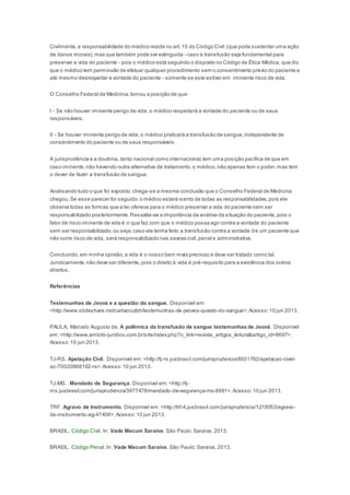 Civilmente,a responsabilidade do médico reside no art.15 do Código Civil (que pode sustentar uma ação
de danos morais),mas que também pode ser extinguida - caso a transfusão seja fundamental para
preservar a vida do paciente - pois o médico está seguindo o disposto no Código de Ética Médica, que diz
que o médico tem permissão de efetuar qualquer procedimento sem o consentimento prévio do paciente e
até mesmo desrespeitar a vontade do paciente - somente se este estiver em iminente risco de vida.
O Conselho Federal de Medicina,tomou a posição de que:
I - Se não houver iminente perigo de vida, o médico respeitará a vontade do paciente ou de seus
responsáveis.
II - Se houver iminente perigo de vida, o médico praticará a transfusão de sangue,independente de
consentimento do paciente ou de seus responsáveis.
A jurisprudência e a doutrina, tanto nacional como internacional,tem uma posição pacífica de que em
caso iminente,não havendo outra alternativa de tratamento,o médico,não apenas tem o poder,mas tem
o dever de fazer a transfusão de sangue.
Analisando tudo o que foi exposto, chega-se a mesma conclusão que o Conselho Federal de Medicina
chegou.Se esse parecer for seguido,o médico estará isento de todas as responsabilidades,pois ele
observa todas as formas que a lei oferece para o médico preservar a vida do paciente sem ser
responsabilizado posteriormente.Ressalta-se a importância da análise da situação do paciente,pois o
fator de risco iminente de vida é o que faz com que o médico possa agir contra a vontade do paciente
sem ser responsabilizado,ou seja,caso ele tenha feito a transfusão contra a vontade de um paciente que
não corre risco de vida, será responsabilizado nas searas civil,penal e administrativa.
Concluindo,em minha opinião,a vida é o nosso bem mais precioso e deve ser tratado como tal.
Juridicamente,não deve ser diferente, pois o direito à vida é pré-requisito para a existência dos outros
direitos.
Referências
Testemunhas de Jeová e a questão do sangue. Disponível em:
<http://www.slideshare.net/carlacruzbh/testemunhas-de-jeovea-questo-do-sangue>.Acesso:10 jun 2013.
PAULA, Marcelo Augusto de. A polêmica da transfusão de sangue testemunhas de Jeová. Disponível
em:<http://www.ambito-jurídico.com.br/site/index.php?n_link=revista_artigos_leitura&artigo_id=8697>.
Acesso:10 jun 2013.
TJ-RS. Apelação Cívil. Disponível em:<http://tj-rs.jusbrasil.com/jurisprudencia/8031792/apelacao-civel-
ac-70020868162-rs>.Acesso:10 jun 2013.
TJ-MS. Mandado de Segurança. Disponível em:<http://tj-
ms.jusbrasil.com/jurisprudencia/3977478/mandado-de-segurança-ms-8881>.Acesso:10 jun 2013.
TRF. Agravo de Instrumento. Disponível em:<http://trf-4.jusbrasil.com/jurisprudencia/1218053/agravo-
de-instrumento-ag-47458>.Acesso:10 jun 2013.
BRASIL. Código Civil. In: Vade Mecum Saraiva. São Paulo:Saraiva, 2013.
BRASIL. Código Penal.In: Vade Mecum Saraiva. São Paulo:Saraiva, 2013.
 