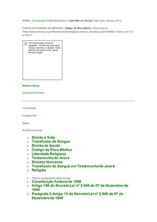 BRASIL. Constituição Federal Brasileira.In: Vade Mecum Saraiva. São Paulo:Saraiva, 2013.
CONSELHO FEDERAL DE MEDICINA. Código de Ética Médica. Disponível em:
<http://www.cremesp.org.br/library/modulos/legislacao/versao_impressao.php?id=8822>.Acesso em:10
jun 2013.
Gustavo Souza
Estudante de Direito
1 publicação
5 seguidores
Seguir
Amplie seu estudo
 Direito à Vida
 Transfusão de Sangue
 Direito da Saúde
 Código de Ética Médica
 Liberdade Religiosa
 Testemunha de Jeová
 Direitos Humanos
 Transfusão de Sangue em Testemunha de Jeová
 Religião
 Tópicos de legislação citada no texto
 Constituição Federal de 1988
 Artigo 146 do Decreto Lei nº 2.848 de 07 de Dezembro de
1940
 Parágrafo 2 Artigo 13 do Decreto Lei nº 2.848 de 07 de
Dezembro de 1940
 