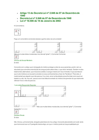  Artigo 13 do Decreto Lei nº 2.848 de 07 de Dezembro de
1940
 Decreto Lei nº 2.848 de 07 de Dezembro de 1940
 Lei nº 10.406 de 10 de Janeiro de 2002
6 Comentários
Faça um comentário construtivo abaixo e ganhe votos da comunidade!
Não use muitas letras maiúsculas,isso denota "gritar";) Comentar Comentar
Vinicius de Souza Monteiro
2 votos
Concordo com o artigo que é obrigação do médico proteger a vida de seus pacientes,porém,tem se
veiculado que somente a transfusão de sangue pode salvar vidas,o que não é verdade. Existem muitos
tratamentos alternativos,que inclusive substitui o sangue mesmo em risco iminente.O que acontece é
que muito médicos se recusam a ampliar os seus conhecimentos a favor de "fanáticos".Para eles,é
inadmissível que alguém que não passou,5 ou mais,anos na faculdade possa lhe dizer como quer ser
tratado ou não. Ao meu ver, passa a ser mais falta de vontade do médico de aprender do que realmente
oferecer risco a vida da pessoa.
1 ano atrás Responder Reportar
Não use muitas letras maiúsculas,isso denota "gritar";) Comentar
Comentar Cancelar
Gustavo Souza
2 votos
Olá, Vinicius,primeiramente,obrigado pela leitura do meu artigo.Concordo plenamente com você, tanto
que mencionei isso no 5ºparágrafo deste artigo,em que o médico pode ser responsabilizado por
 