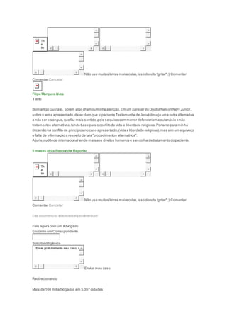 Não use muitas letras maiúsculas,isso denota "gritar";) Comentar
Comentar Cancelar
Filipe Marques Alves
1 voto
Bom artigo Gustavo, porem algo chamou minha atenção.Em um parecer do Doutor Nelson Nery Junior,
sobre o tema apresentado,deixa claro que o paciente Testemunha de Jeová deseja uma outra alternativa
a não ser o sangue,que faz mais sentido,pois se quisessem morrer defenderiam a eutanásia e não
tratamentos alternativos,tendo base para o conflito de vida e liberdade religiosa.Portanto para min ha
ótica não há conflito de princípios no caso apresentado,(vida x liberdade religiosa),mas sim um equívoco
e falta de informação a respeito de tais "procedimentos alternativos".
A jurisprudência internacional tende mais aos direitos humanos e a escolha de tratamento do paciente.
5 meses atrás Responder Reportar
Não use muitas letras maiúsculas,isso denota "gritar";) Comentar
Comentar Cancelar
Este documentofoi selecionado especialmentepor
Fale agora com um Advogado
Encontre um Correspondente
Solicitar diligência
Envie gratuitamente seu caso, r
Enviar meu caso
Redirecionando
Mais de 100 mil advogados em 5.397 cidades
 