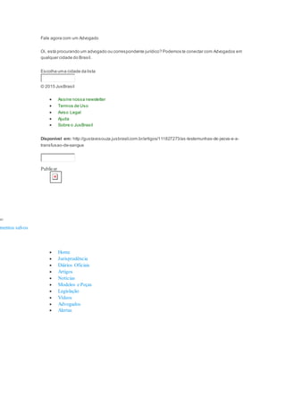 Fale agora com um Advogado
Oi, está procurando um advogado ou correspondente jurídico? Podemos te conectar com Advogados em
qualquer cidade do Brasil.
Escolha uma cidade da lista
© 2015 JusBrasil
 Assine nossa newsletter
 Termos de Uso
 Aviso Legal
 Ajuda
 Sobre o JusBrasil
Disponível em: http://gustavosouza.jusbrasil.com.br/artigos/111827273/as-testemunhas-de-jeova-e-a-
transfusao-de-sangue
Publicar
mo:
mentos salvos
 Home
 Jurisprudência
 Diários Oficiais
 Artigos
 Notícias
 Modelos e Peças
 Legislação
 Vídeos
 Advogados
 Alertas
 