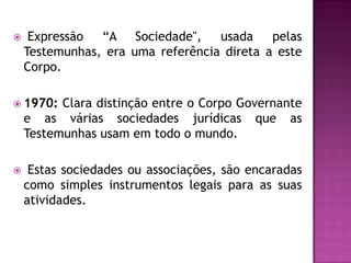 

Expressão
“A Sociedade",
usada
pelas
Testemunhas, era uma referência direta a este
Corpo.

 1970:

Clara distinção entre o Corpo Governante
e as várias sociedades jurídicas que as
Testemunhas usam em todo o mundo.



Estas sociedades ou associações, são encaradas
como simples instrumentos legais para as suas
atividades.

 
